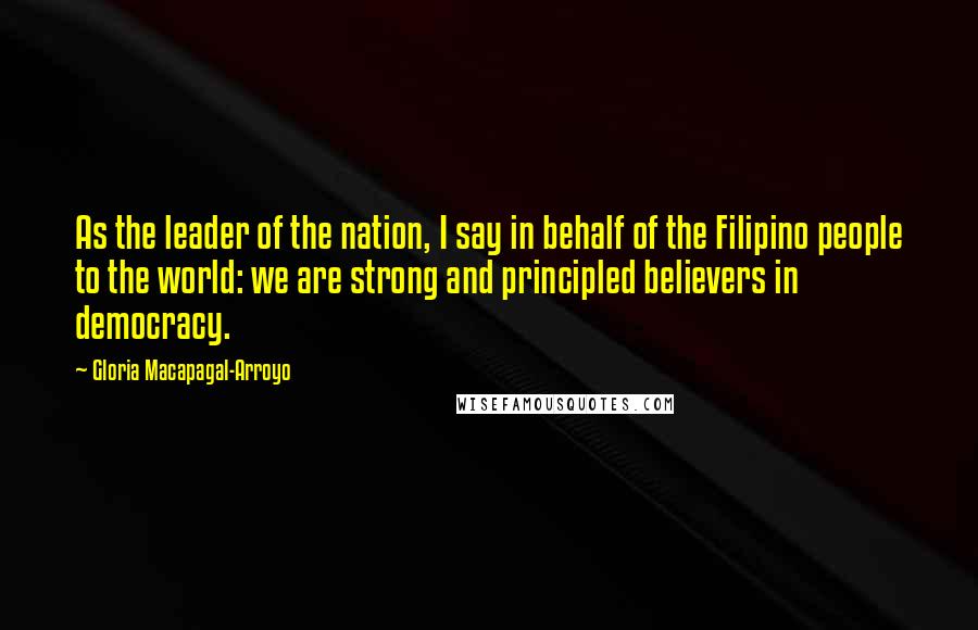 Gloria Macapagal-Arroyo Quotes: As the leader of the nation, I say in behalf of the Filipino people to the world: we are strong and principled believers in democracy.