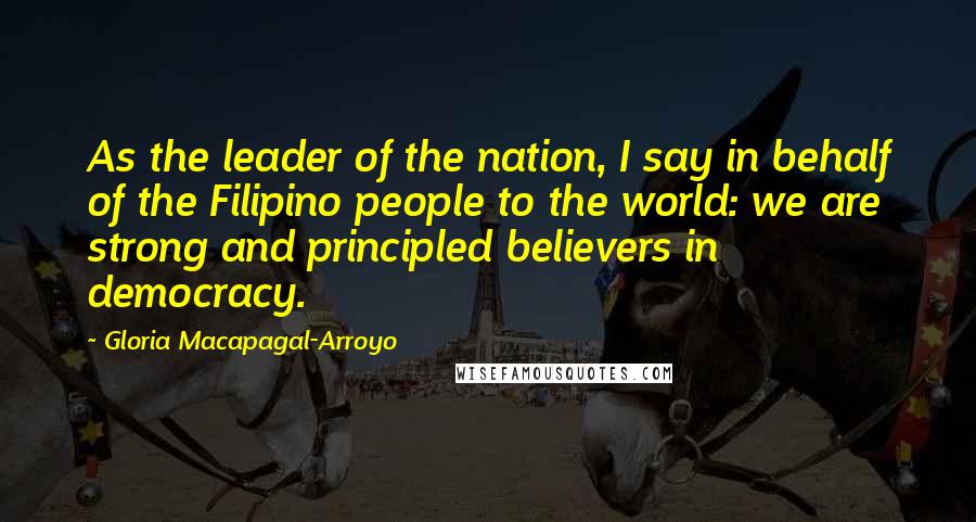 Gloria Macapagal-Arroyo Quotes: As the leader of the nation, I say in behalf of the Filipino people to the world: we are strong and principled believers in democracy.