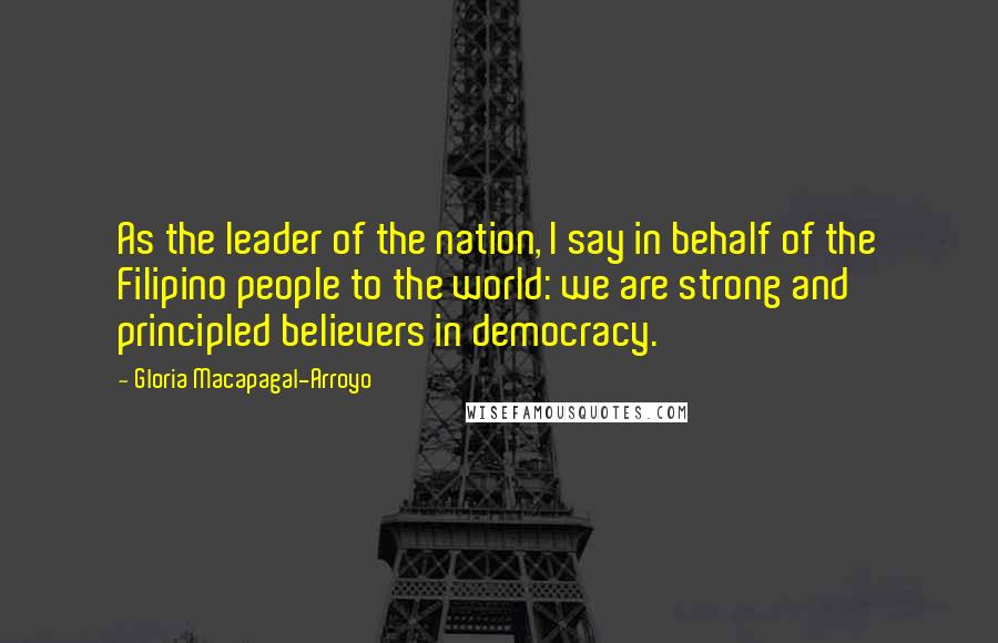 Gloria Macapagal-Arroyo Quotes: As the leader of the nation, I say in behalf of the Filipino people to the world: we are strong and principled believers in democracy.