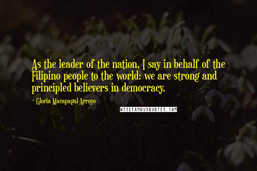 Gloria Macapagal-Arroyo Quotes: As the leader of the nation, I say in behalf of the Filipino people to the world: we are strong and principled believers in democracy.