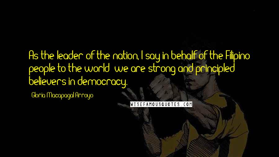 Gloria Macapagal-Arroyo Quotes: As the leader of the nation, I say in behalf of the Filipino people to the world: we are strong and principled believers in democracy.