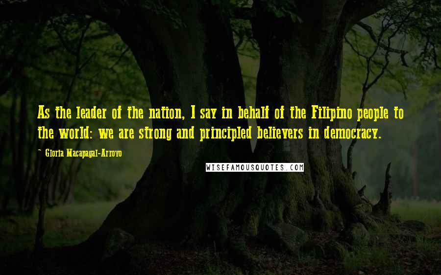 Gloria Macapagal-Arroyo Quotes: As the leader of the nation, I say in behalf of the Filipino people to the world: we are strong and principled believers in democracy.