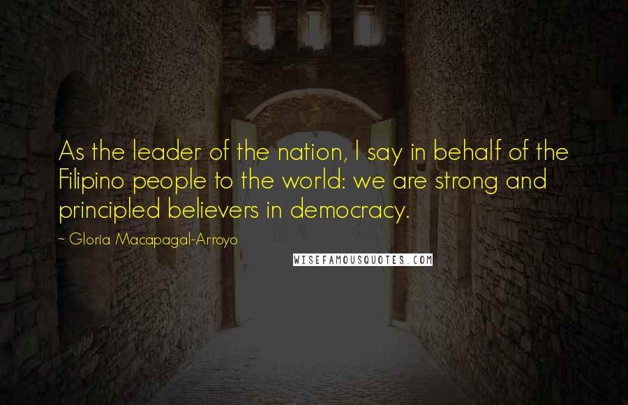 Gloria Macapagal-Arroyo Quotes: As the leader of the nation, I say in behalf of the Filipino people to the world: we are strong and principled believers in democracy.