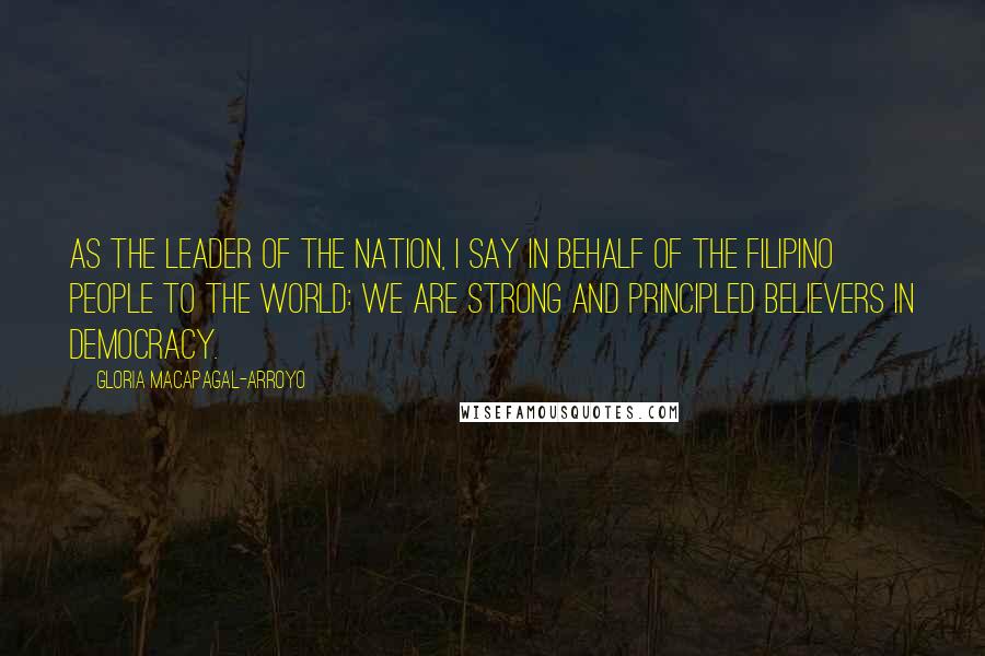 Gloria Macapagal-Arroyo Quotes: As the leader of the nation, I say in behalf of the Filipino people to the world: we are strong and principled believers in democracy.