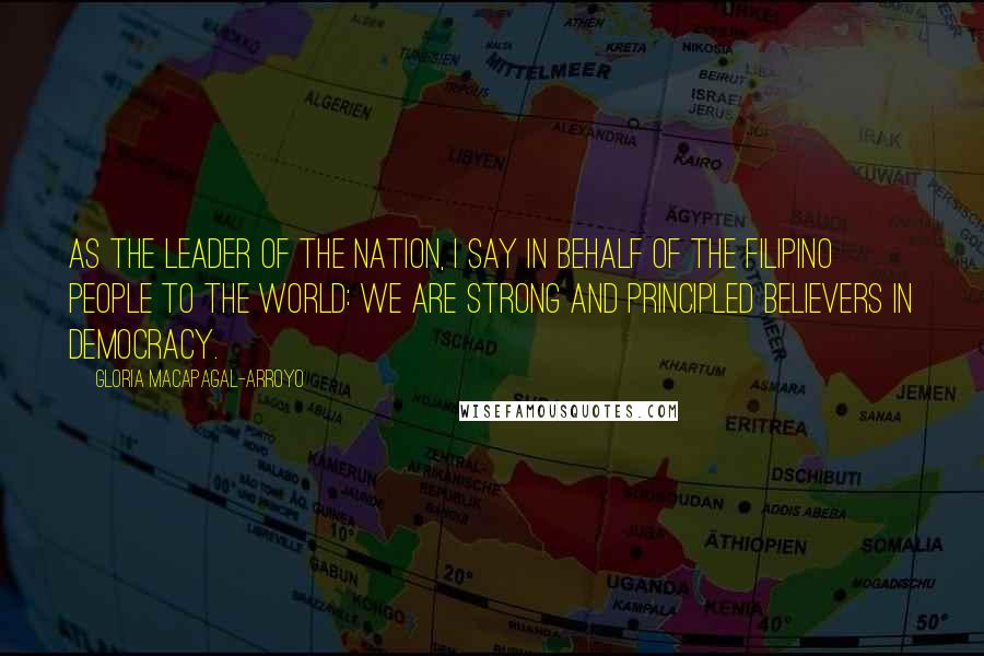 Gloria Macapagal-Arroyo Quotes: As the leader of the nation, I say in behalf of the Filipino people to the world: we are strong and principled believers in democracy.