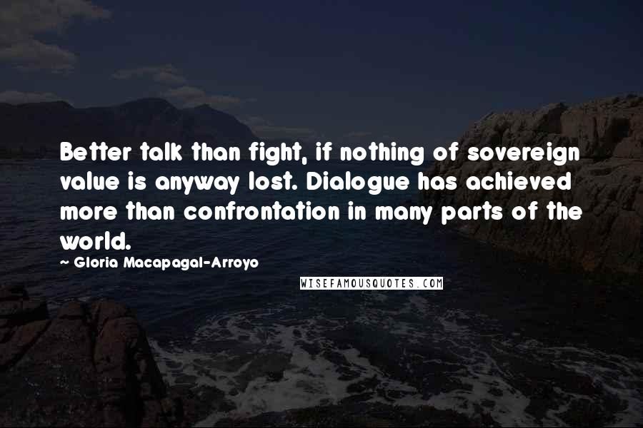 Gloria Macapagal-Arroyo Quotes: Better talk than fight, if nothing of sovereign value is anyway lost. Dialogue has achieved more than confrontation in many parts of the world.