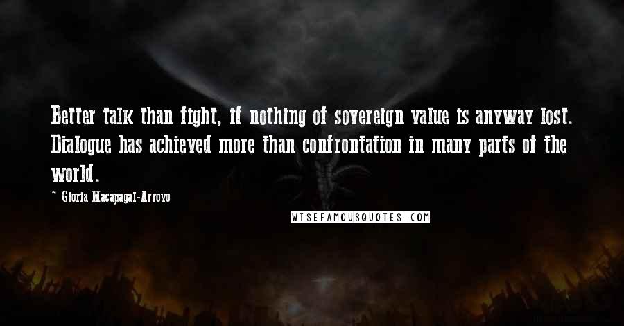 Gloria Macapagal-Arroyo Quotes: Better talk than fight, if nothing of sovereign value is anyway lost. Dialogue has achieved more than confrontation in many parts of the world.