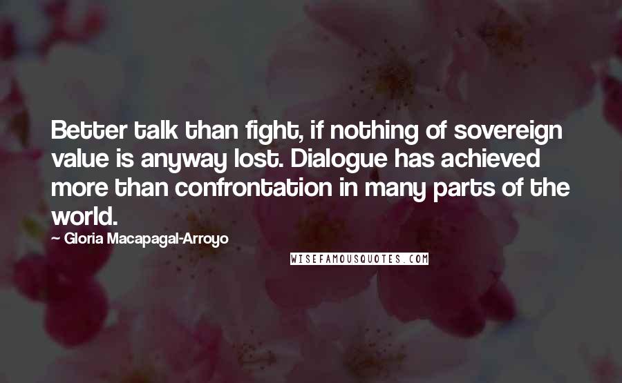 Gloria Macapagal-Arroyo Quotes: Better talk than fight, if nothing of sovereign value is anyway lost. Dialogue has achieved more than confrontation in many parts of the world.