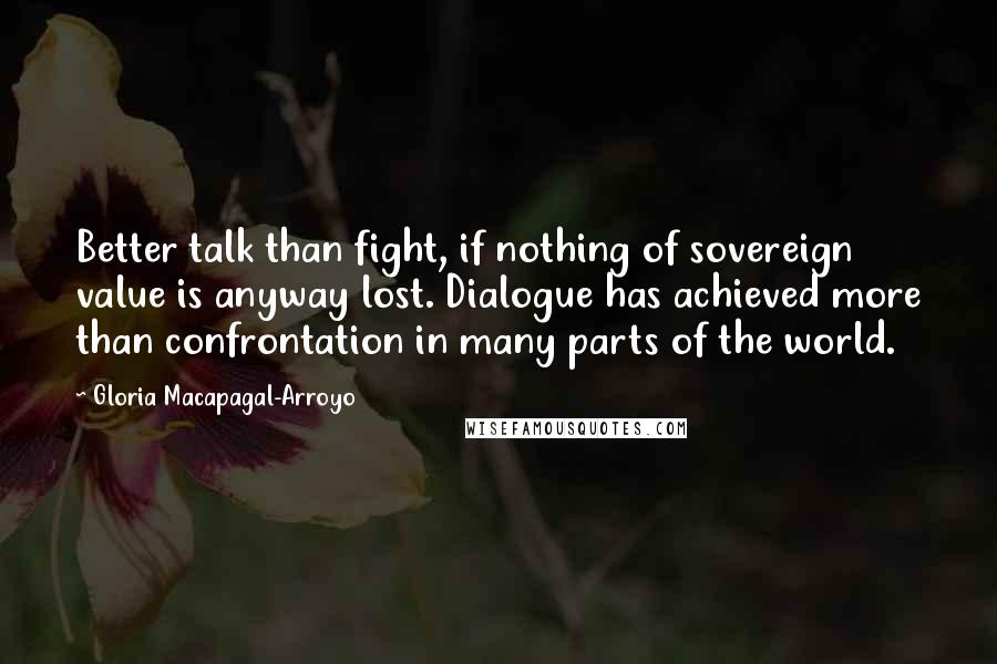 Gloria Macapagal-Arroyo Quotes: Better talk than fight, if nothing of sovereign value is anyway lost. Dialogue has achieved more than confrontation in many parts of the world.