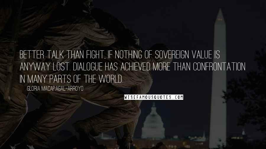 Gloria Macapagal-Arroyo Quotes: Better talk than fight, if nothing of sovereign value is anyway lost. Dialogue has achieved more than confrontation in many parts of the world.