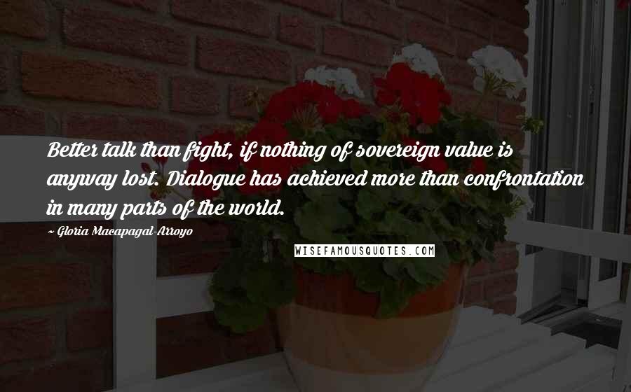 Gloria Macapagal-Arroyo Quotes: Better talk than fight, if nothing of sovereign value is anyway lost. Dialogue has achieved more than confrontation in many parts of the world.