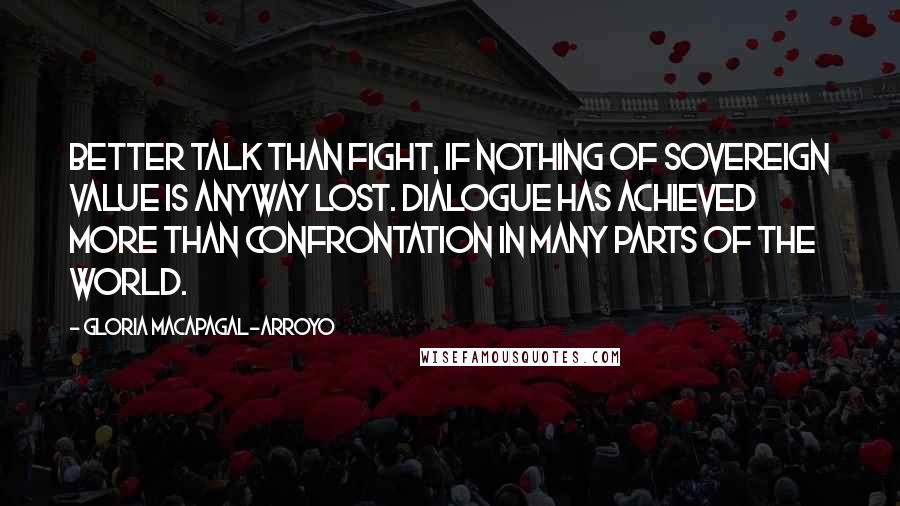 Gloria Macapagal-Arroyo Quotes: Better talk than fight, if nothing of sovereign value is anyway lost. Dialogue has achieved more than confrontation in many parts of the world.