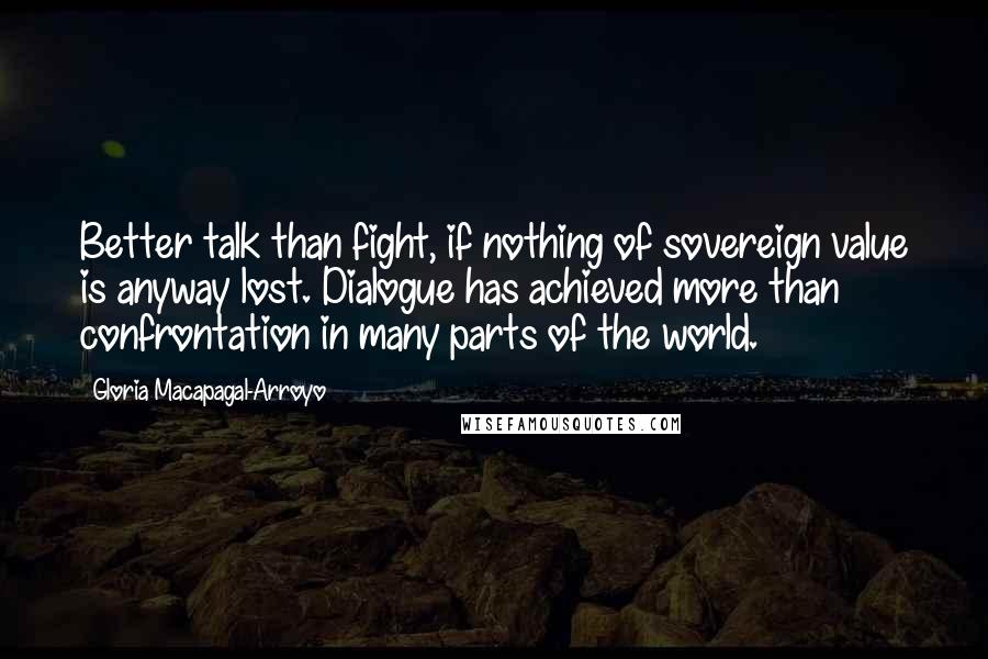 Gloria Macapagal-Arroyo Quotes: Better talk than fight, if nothing of sovereign value is anyway lost. Dialogue has achieved more than confrontation in many parts of the world.