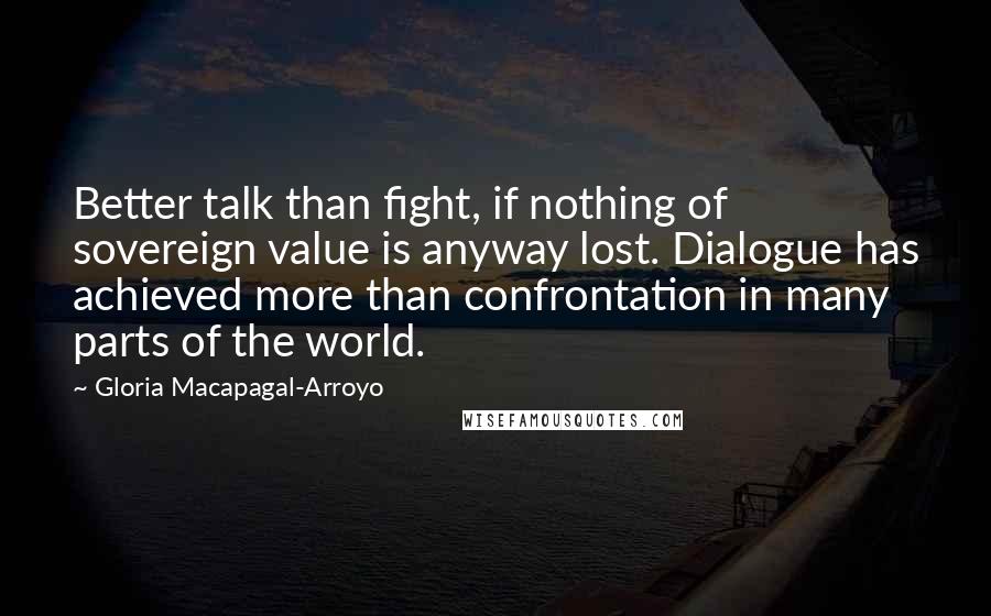 Gloria Macapagal-Arroyo Quotes: Better talk than fight, if nothing of sovereign value is anyway lost. Dialogue has achieved more than confrontation in many parts of the world.