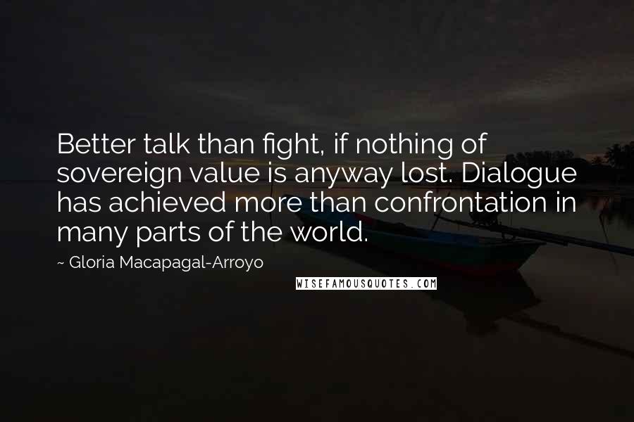 Gloria Macapagal-Arroyo Quotes: Better talk than fight, if nothing of sovereign value is anyway lost. Dialogue has achieved more than confrontation in many parts of the world.