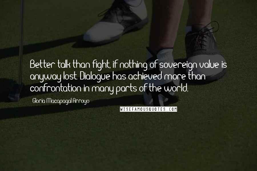 Gloria Macapagal-Arroyo Quotes: Better talk than fight, if nothing of sovereign value is anyway lost. Dialogue has achieved more than confrontation in many parts of the world.
