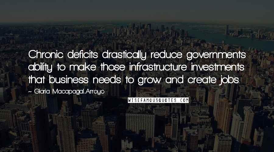 Gloria Macapagal-Arroyo Quotes: Chronic deficits drastically reduce government's ability to make those infrastructure investments that business needs to grow and create jobs.