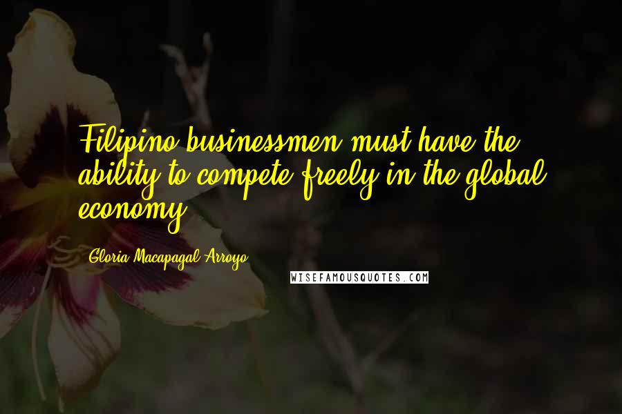 Gloria Macapagal-Arroyo Quotes: Filipino businessmen must have the ability to compete freely in the global economy.