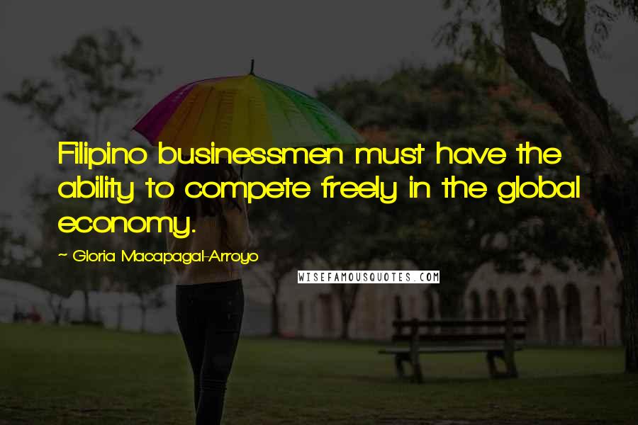 Gloria Macapagal-Arroyo Quotes: Filipino businessmen must have the ability to compete freely in the global economy.