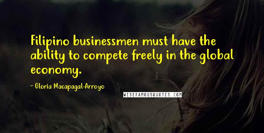 Gloria Macapagal-Arroyo Quotes: Filipino businessmen must have the ability to compete freely in the global economy.
