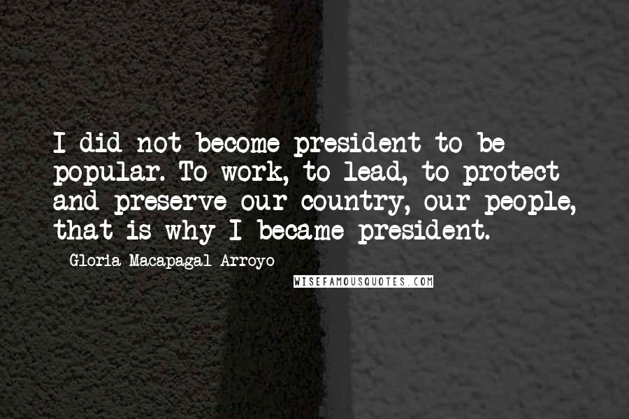 Gloria Macapagal-Arroyo Quotes: I did not become president to be popular. To work, to lead, to protect and preserve our country, our people, that is why I became president.