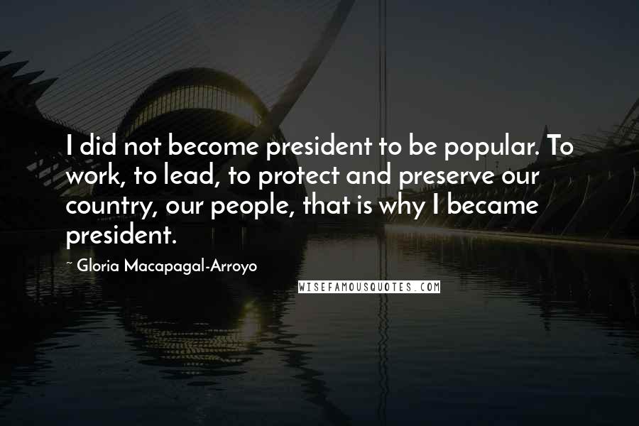 Gloria Macapagal-Arroyo Quotes: I did not become president to be popular. To work, to lead, to protect and preserve our country, our people, that is why I became president.