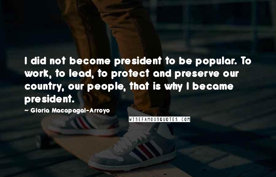 Gloria Macapagal-Arroyo Quotes: I did not become president to be popular. To work, to lead, to protect and preserve our country, our people, that is why I became president.