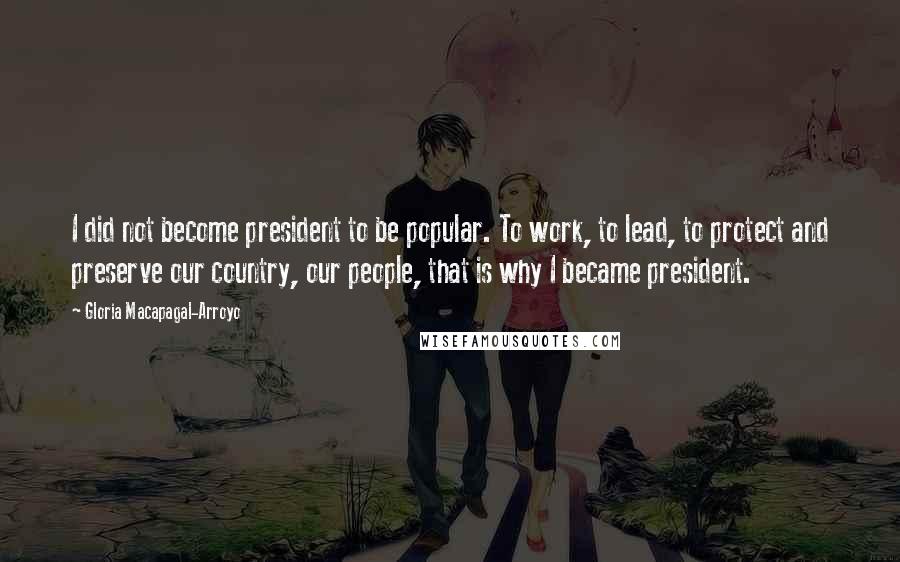 Gloria Macapagal-Arroyo Quotes: I did not become president to be popular. To work, to lead, to protect and preserve our country, our people, that is why I became president.