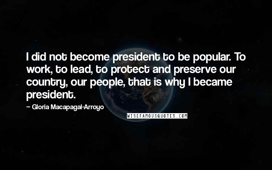 Gloria Macapagal-Arroyo Quotes: I did not become president to be popular. To work, to lead, to protect and preserve our country, our people, that is why I became president.