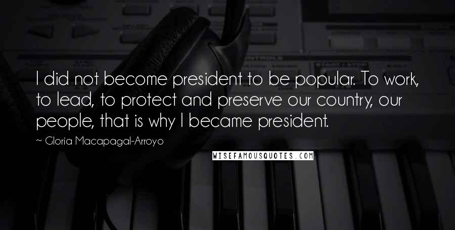 Gloria Macapagal-Arroyo Quotes: I did not become president to be popular. To work, to lead, to protect and preserve our country, our people, that is why I became president.