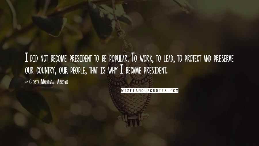 Gloria Macapagal-Arroyo Quotes: I did not become president to be popular. To work, to lead, to protect and preserve our country, our people, that is why I became president.