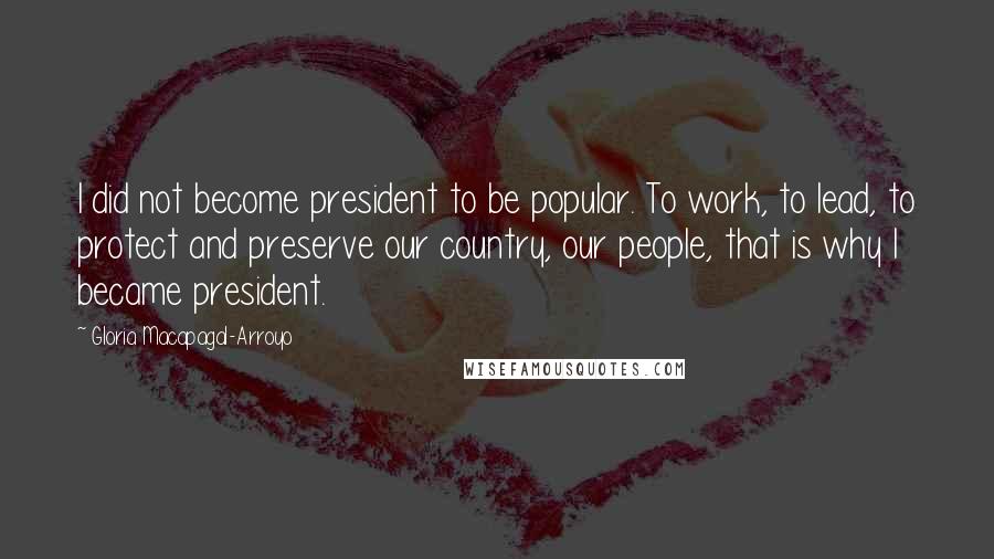 Gloria Macapagal-Arroyo Quotes: I did not become president to be popular. To work, to lead, to protect and preserve our country, our people, that is why I became president.