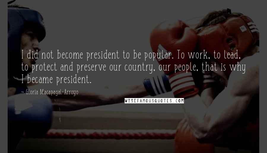 Gloria Macapagal-Arroyo Quotes: I did not become president to be popular. To work, to lead, to protect and preserve our country, our people, that is why I became president.