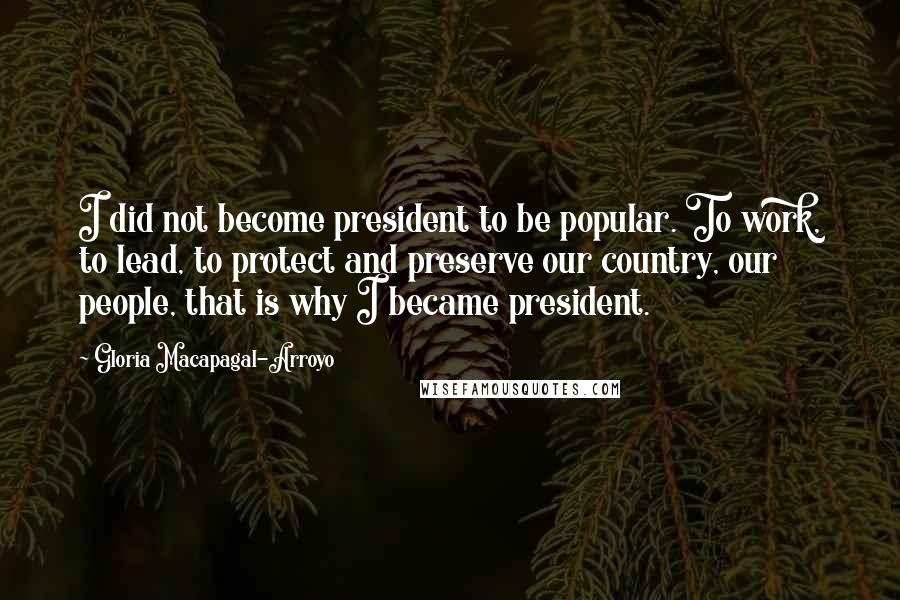 Gloria Macapagal-Arroyo Quotes: I did not become president to be popular. To work, to lead, to protect and preserve our country, our people, that is why I became president.