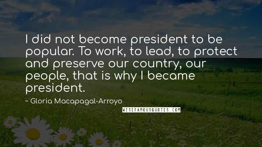 Gloria Macapagal-Arroyo Quotes: I did not become president to be popular. To work, to lead, to protect and preserve our country, our people, that is why I became president.