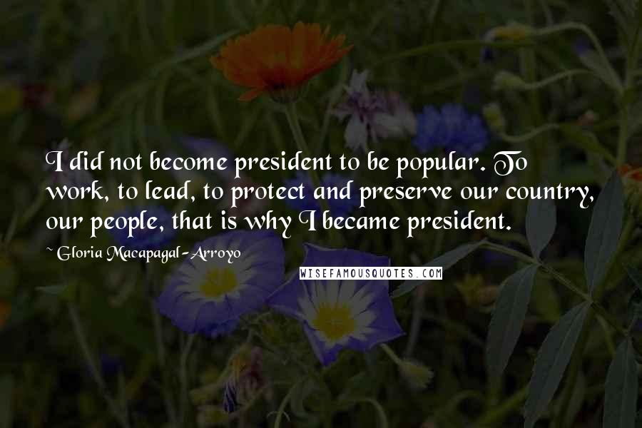 Gloria Macapagal-Arroyo Quotes: I did not become president to be popular. To work, to lead, to protect and preserve our country, our people, that is why I became president.