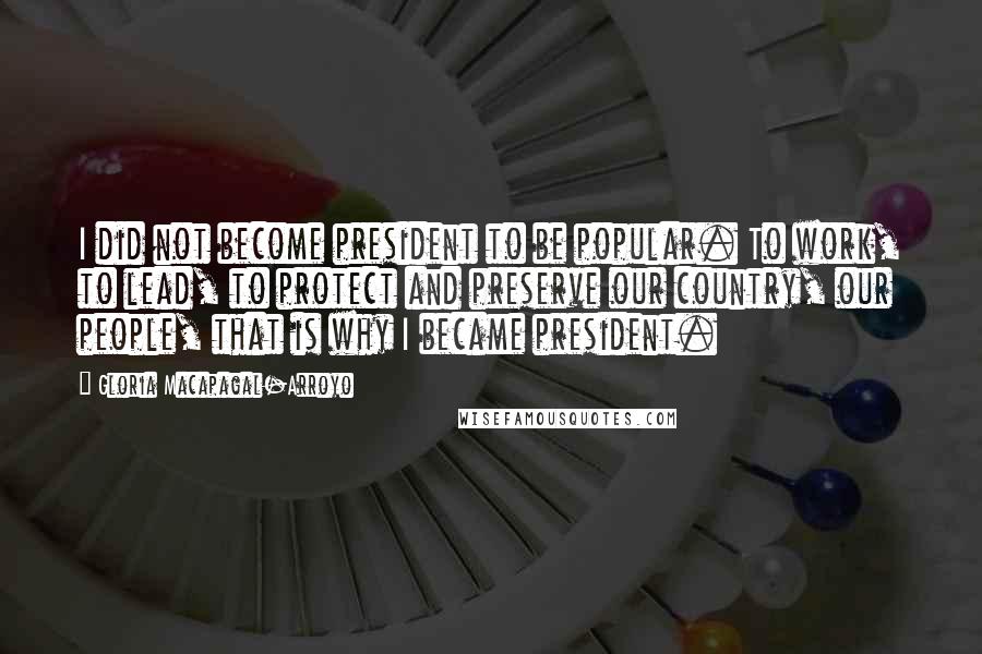 Gloria Macapagal-Arroyo Quotes: I did not become president to be popular. To work, to lead, to protect and preserve our country, our people, that is why I became president.
