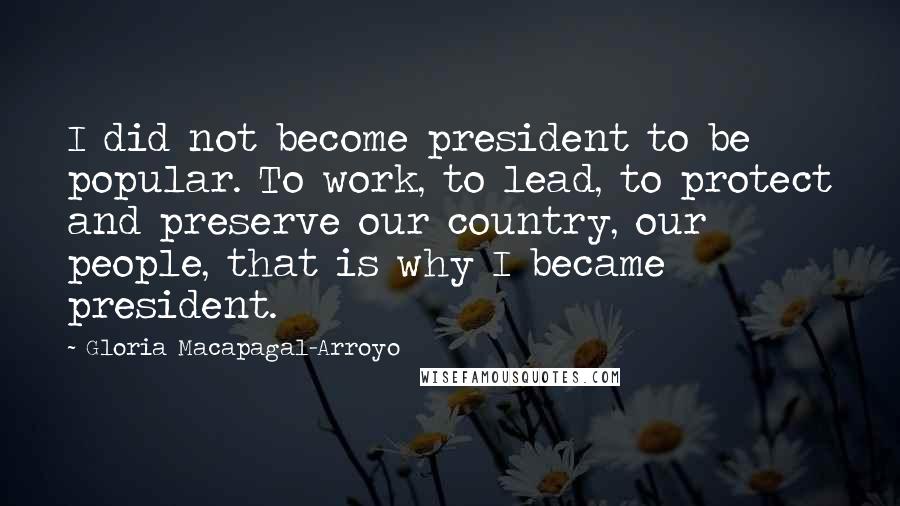 Gloria Macapagal-Arroyo Quotes: I did not become president to be popular. To work, to lead, to protect and preserve our country, our people, that is why I became president.