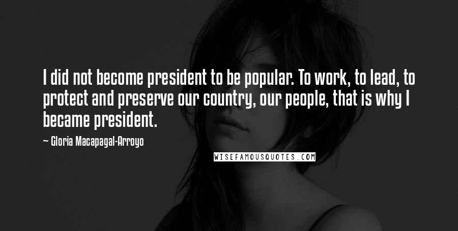 Gloria Macapagal-Arroyo Quotes: I did not become president to be popular. To work, to lead, to protect and preserve our country, our people, that is why I became president.