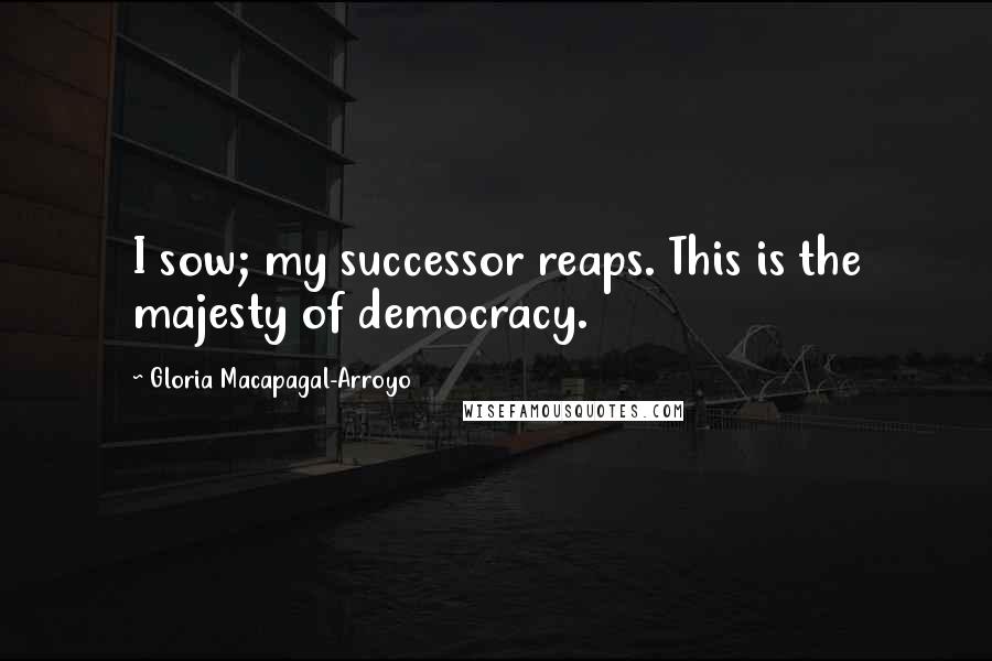 Gloria Macapagal-Arroyo Quotes: I sow; my successor reaps. This is the majesty of democracy.