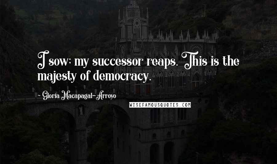 Gloria Macapagal-Arroyo Quotes: I sow; my successor reaps. This is the majesty of democracy.
