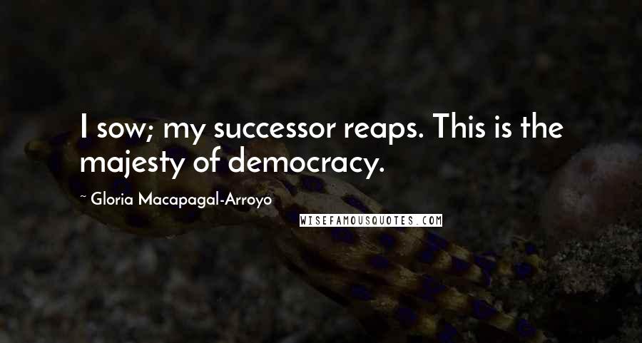 Gloria Macapagal-Arroyo Quotes: I sow; my successor reaps. This is the majesty of democracy.