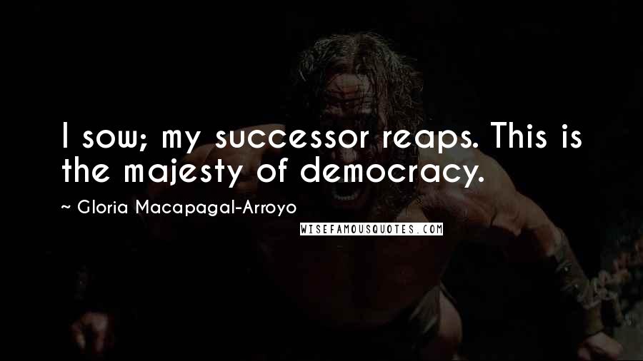 Gloria Macapagal-Arroyo Quotes: I sow; my successor reaps. This is the majesty of democracy.