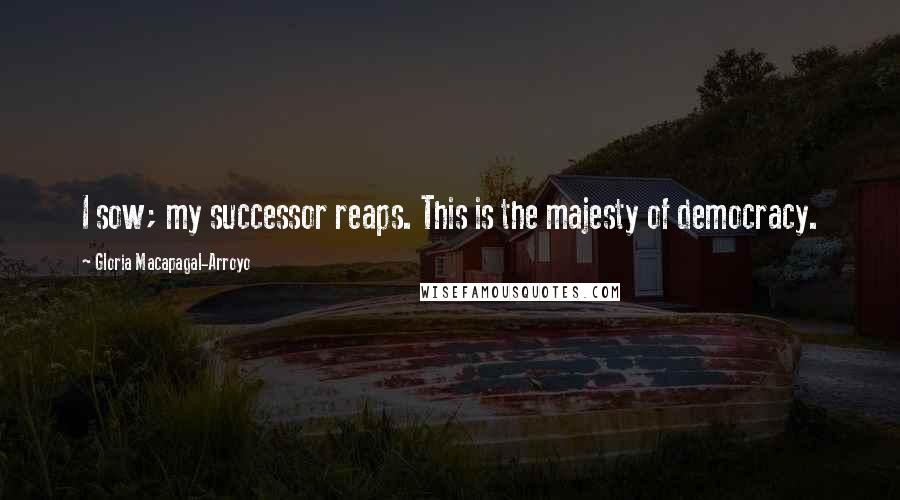 Gloria Macapagal-Arroyo Quotes: I sow; my successor reaps. This is the majesty of democracy.