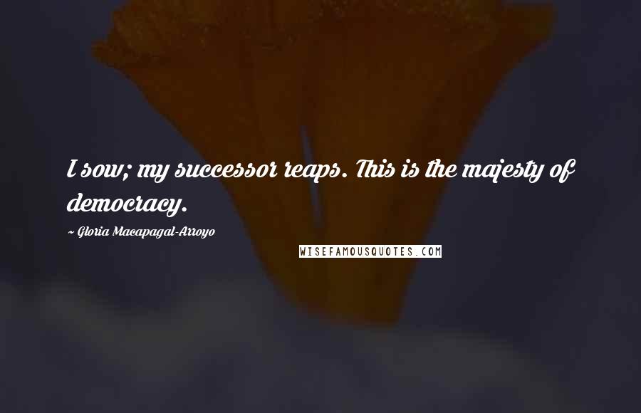 Gloria Macapagal-Arroyo Quotes: I sow; my successor reaps. This is the majesty of democracy.