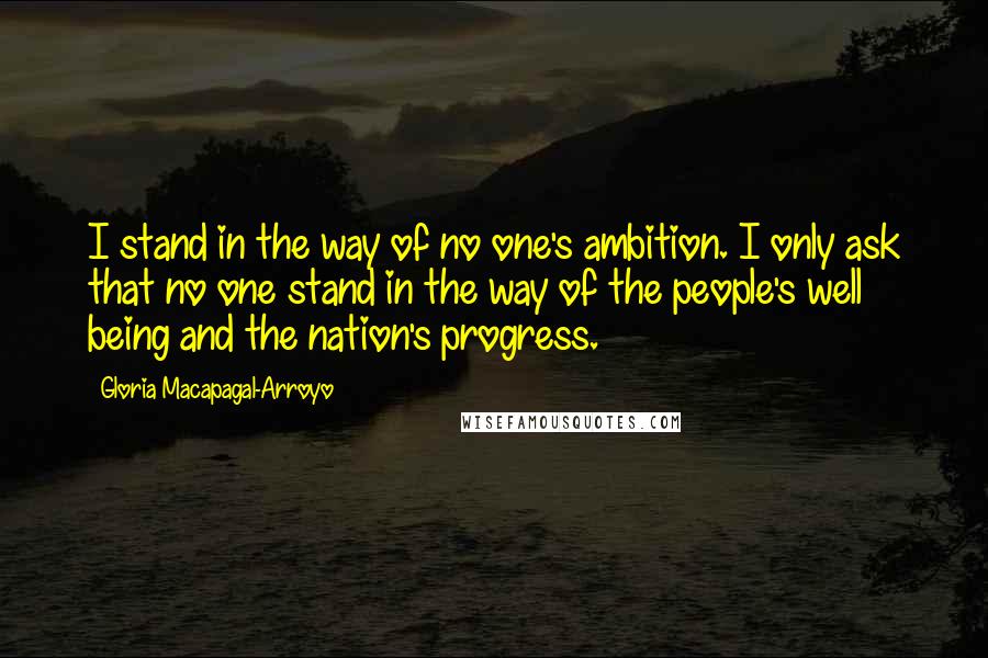 Gloria Macapagal-Arroyo Quotes: I stand in the way of no one's ambition. I only ask that no one stand in the way of the people's well being and the nation's progress.