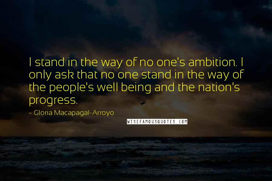 Gloria Macapagal-Arroyo Quotes: I stand in the way of no one's ambition. I only ask that no one stand in the way of the people's well being and the nation's progress.