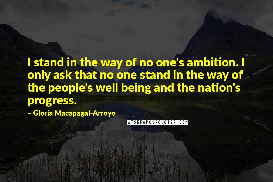 Gloria Macapagal-Arroyo Quotes: I stand in the way of no one's ambition. I only ask that no one stand in the way of the people's well being and the nation's progress.