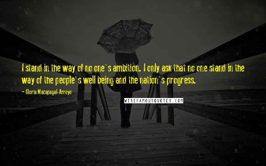 Gloria Macapagal-Arroyo Quotes: I stand in the way of no one's ambition. I only ask that no one stand in the way of the people's well being and the nation's progress.