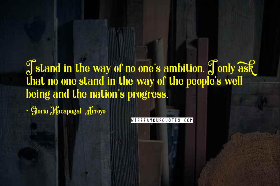 Gloria Macapagal-Arroyo Quotes: I stand in the way of no one's ambition. I only ask that no one stand in the way of the people's well being and the nation's progress.